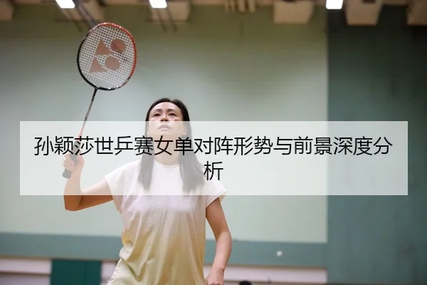 孙颖莎世乒赛女单对阵形势与前景深度分析